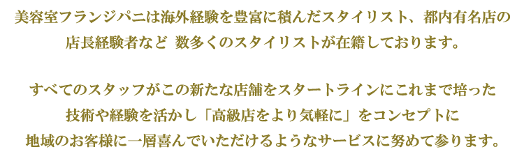 美容室フランジパニは海外経験を豊富に積んだスタイリスト、都内有名店の店長経験者など 数多くのスタイリストが在籍しております。 すべてのスタッフがこの新たな店舗をスタートラインに、これまで培った技術や経験を活かし「高級店をより気軽に」をコンセプトに 地域のお客様に一層喜んでいただけるようなサービスに努めて参ります。